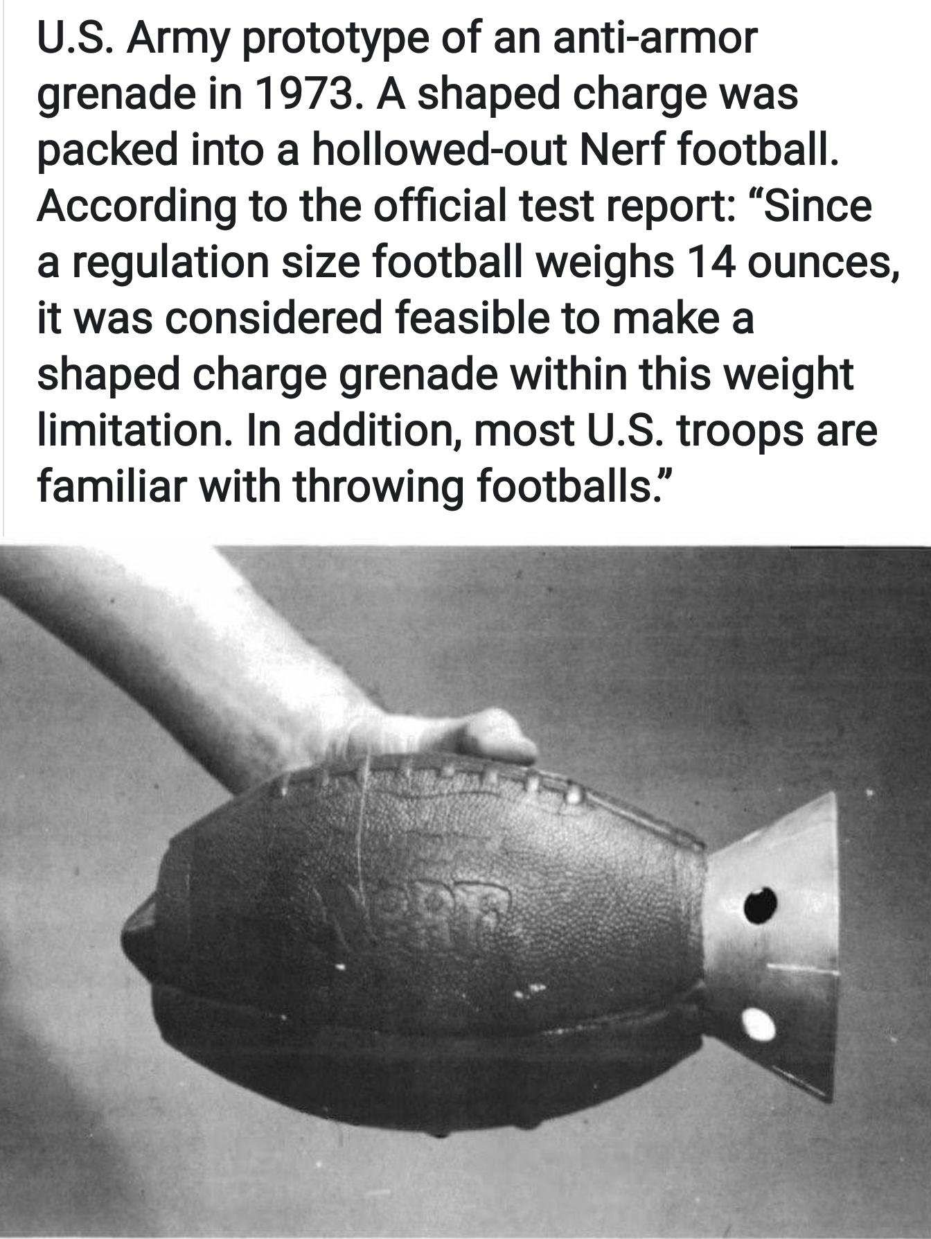 US Army prototype of an anti armor grenade in 1973 A shaped charge was packed into a hollowed out Nerf football According to the official test report Since a regulation size football weighs 14 ounces it was considered feasible to make a shaped charge grenade within this weight limitation In addition most US troops are familiar with throwing footballs