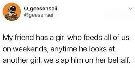 O_geesenseii geesenseii My friend has a girl who feeds all of us on weekends anytime he looks at another girl we slap him on her behalf