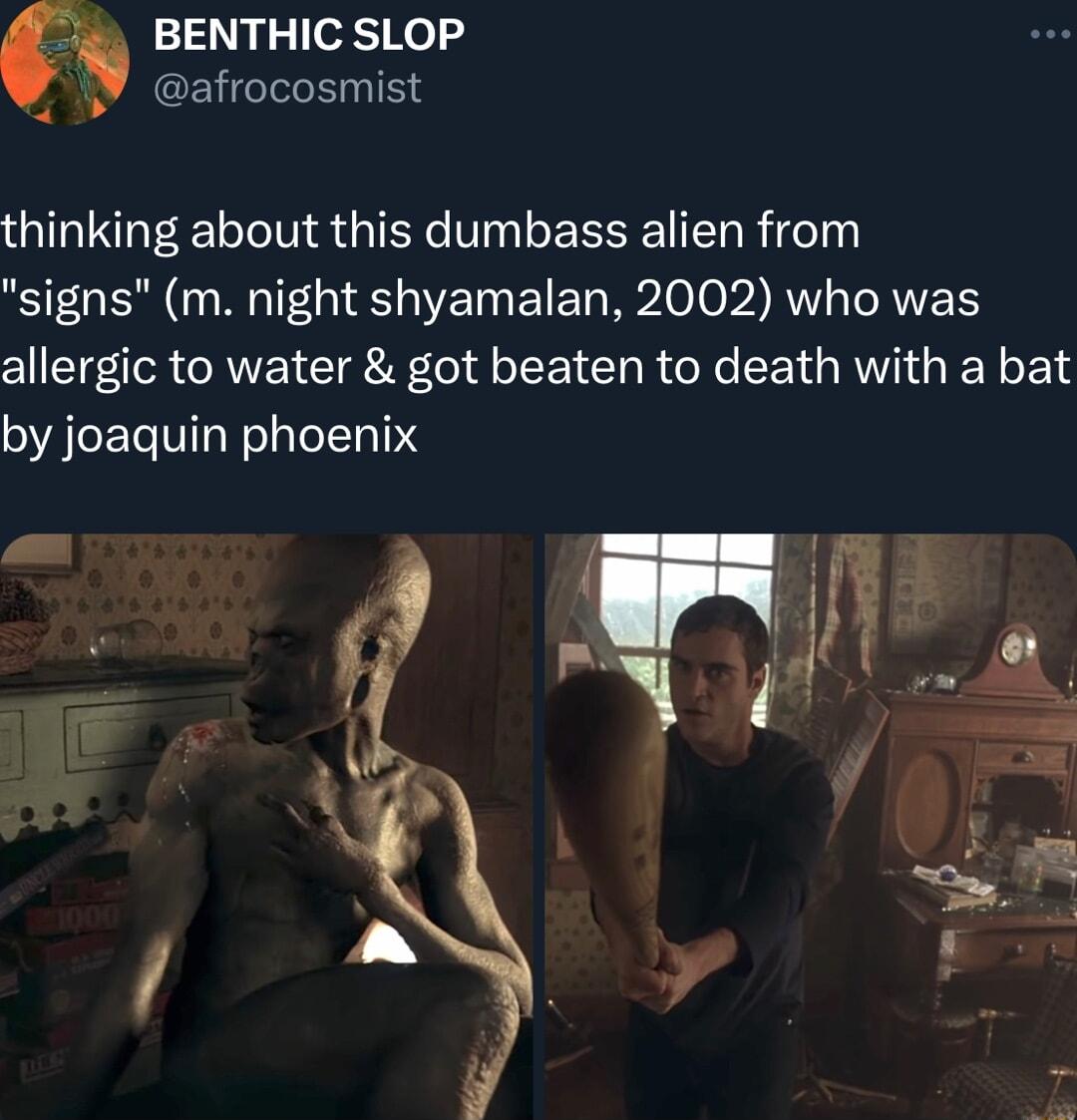 BENTHIC SLOP A CEYC IS thinking about this dumbass alien from signs m night shyamalan 2002 who was allergic to water got beaten to death with a bat by joaquin phoenix