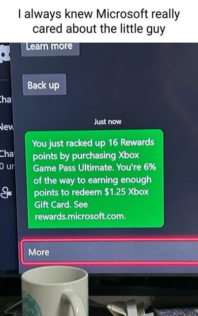 always knew Microsoft really cared about the little guy Just now You just racked up 16 Rewards points by purchasing Xbox Game Pass Ultimate Youre 6 of the way to earning enough points to redeem 125 Xbox Gift Card See rewardsmicrosoftcom