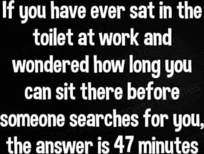 If you have ever sat in the toilet at work and wondered how long you can sit there before someone searches for you the answer is 47 minutes
