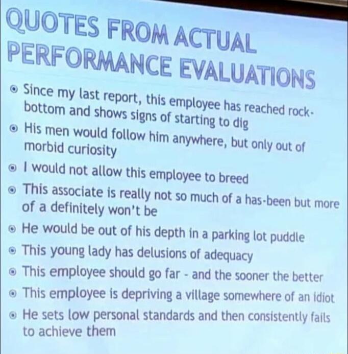 QUOTES FROM ACTUAL PERFORMANCE EVALUATIONS Since my last Teport this empl bottom and shows s o His men would follo morbid curiosity would not allow this employee to breed This associate is really not so much of a has been but more of a definitely wont be He would be out of his depth in a parking lot puddie This young lady has delusions of adequacy This employee should go far and the sooner the bet