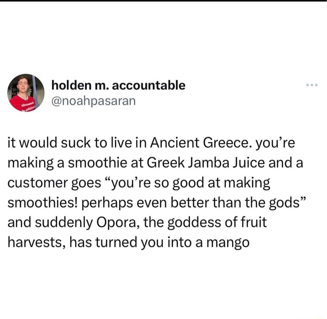 holden m accountable noahpasaran it would suck to live in Ancient Greece youre making a smoothie at Greek Jamba Juice and a customer goes youre so good at making smoothies perhaps even better than the gods and suddenly Opora the goddess of fruit harvests has turned you into a mango