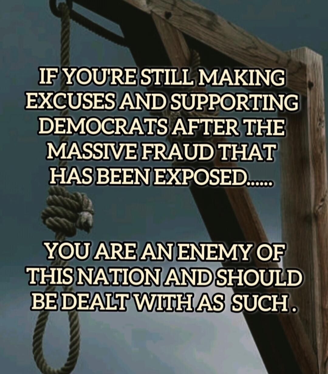 IF YOU'RE STILL MAKING EXCUSES AND SUPPORTING DEMOCRATS AFTER THE MASSIVE FRAUD THAT HAS BEEN EXPOSED..... YOU ARE AN ENEMY OF THIS NATION AND SHOULD BE DEALT WITH AS SUCH.