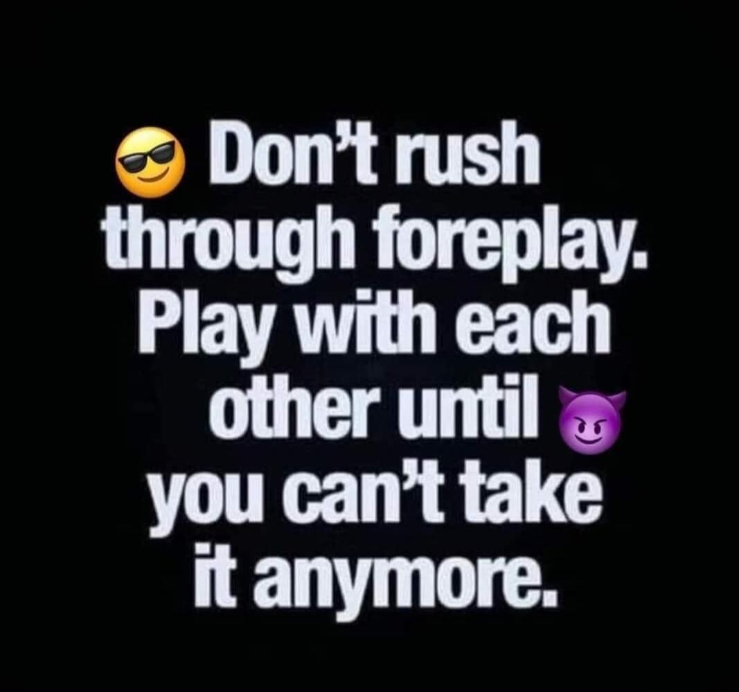 Don't rush through foreplay. Play with each other until you can't take it anymore.