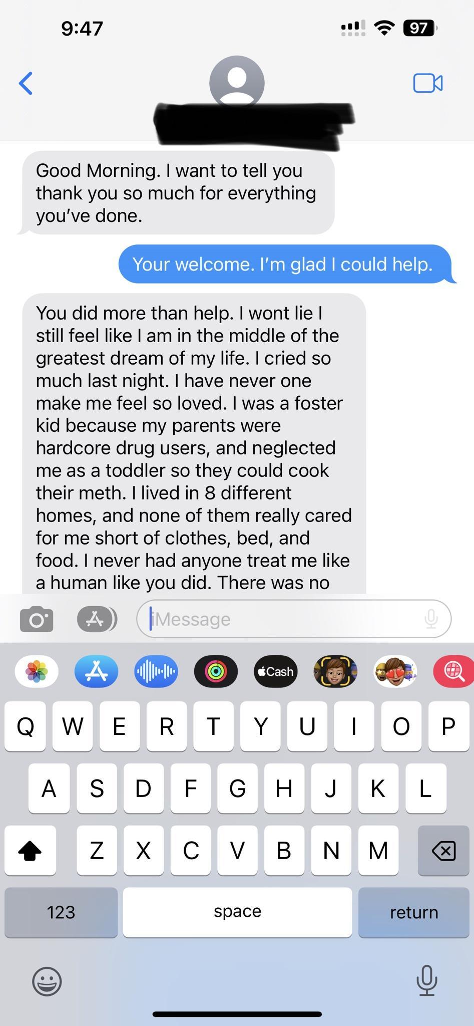 947 l Good Morning want to tell you thank you so much for everything youve done Your welcome Im glad could help You did more than help wont lie still feel like am in the middle of the greatest dream of my life cried so much last night have never one make me feel so loved was a foster kid because my parents were hardcore drug users and neglected me as a toddler so they could cook their meth lived i