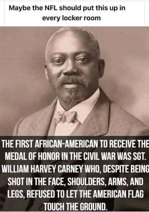 Maybe the NFL should put this up in every locker room MEDAL OF HONOR IN THE CIVIL WAR WAS SGT WILLIAM HARVEY CARNEY WHO DESPITE BEING SHOT IN THE FACE SHOULDERS ARMS AND LEGS REFUSED TO LET THE AMERICAN FLAG TOUCH THE GROUND