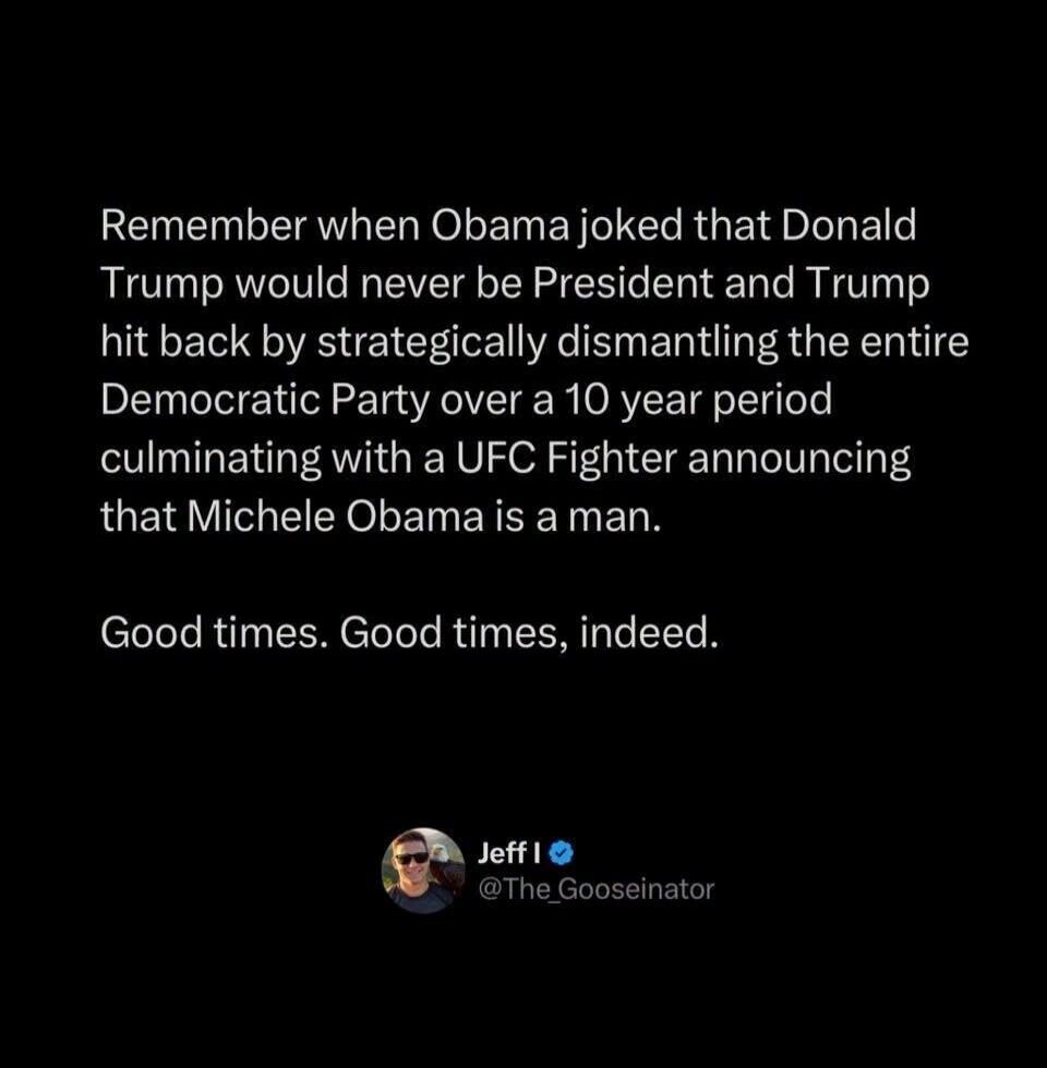 Remember when Obama joked that Donald Trump would never be President and Trump hit back by strategically dismantling the entire Democratic Party over a 10 year period culminating with a UFC Fighter announcing that Michele Obama is a man. Good times. Good times, indeed.