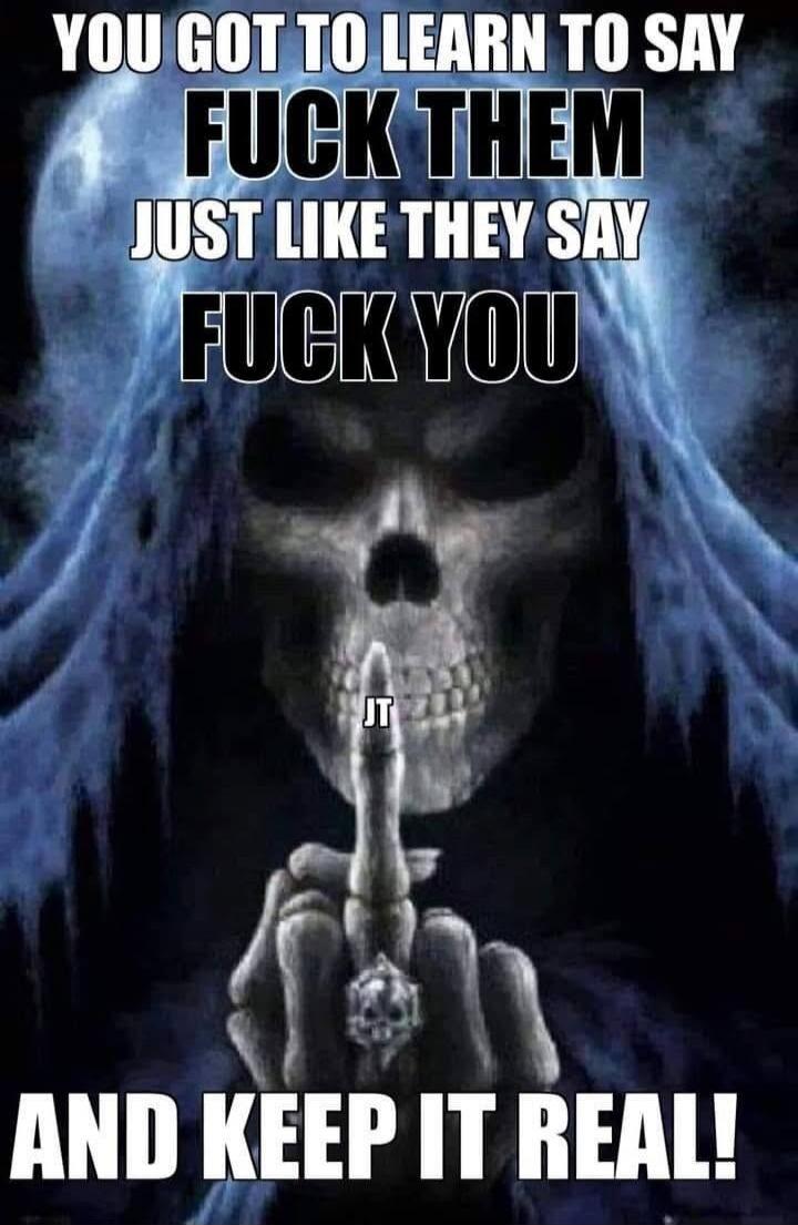 YOU GOT TO LEARN TO SAY FUCK THEM JUST LIKE THEY SAY FUCK YOU AND KEEP IT REAL! JT