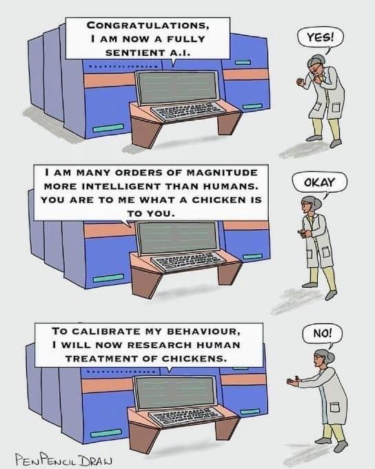 CONGRATULATIONS 1 AM NOW A FULLY SENTIENT T AM MANY ORDERS OF MAGNITUDE MORE INTELLIGENT THAN HUMANS YOU ARE TO ME WHAT A CHICKEN IS TO CALIBRATE MY BEHAVIOUR A 1 WILL NOW RESEARCH HUMAN TREATMENT OF CHICKENS PewPenc DAL