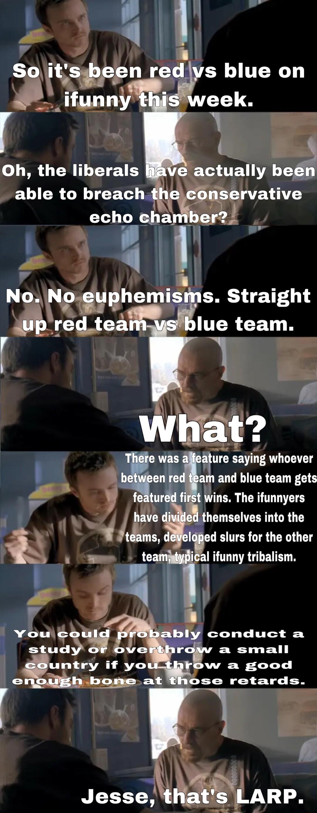 l So ts 11 rets blue on _ifunny week r Y Oh the liberals G UEY be CUICRCNIEET R t uservatlve echo chaniber2 LYLil No No yphemlss TG 1 4 redtea LERCETN ure saying whoever ELEUCLIIERCEL FLE ifSt Wins The ifunnyers i themselves into the Bed slurs for the other al ifunny tribalism conduct a a small w a good ose retards