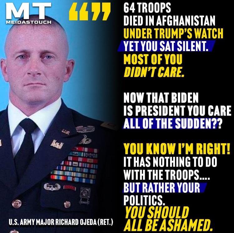 MT 477 METDASTOUCH 64 TROOPS DIED IN AFGHANISTAN UNDER TRUMPS WATCH YETYOU SAT SILENT MOST OF YOU DIDNT CARE NOW THAT BIDEN IS PRESIDENT YOU CARE ALL OF THE SUDDEN YOU KNOW IM RIGHT ITHAS NOTHING TO DO WITH THE TROOPS BUT RATHER YOUR POLITICS U SHOULD IJ S ARMY MAJOR RICHARD OJEDA RET Aygl BEASAME