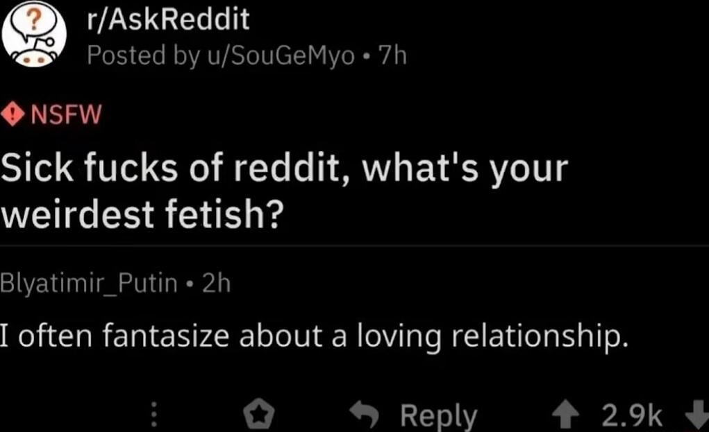r/AskReddit
Posted by u/SouGeMyo · 7h
NSFW
Sick f***s of reddit, what's your weirdest fetish?
Blyatimir_Putin · 2h
I often fantasize about a loving relationship.