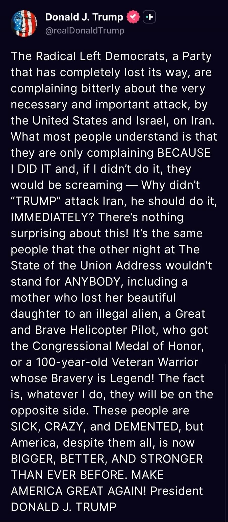 The Radical Left Democrats, a Party that has completely lost its way, are complaining bitterly about the very necessary and important attack, by the United States and Israel, on Iran. What most people understand is that they are only complaining BECAUSE I DID IT and, if I didn’t do it, they would be screaming — Why didn’t “TRUMP” attack Iran, he sh
