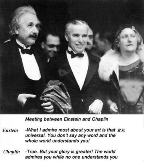 Enstein Chaplin Meeting between Einstein and Chaplin What admire most about your art is that itis universal You dont say any word and the whole world understands you True But your glory is greater The world admires you while no one understands you