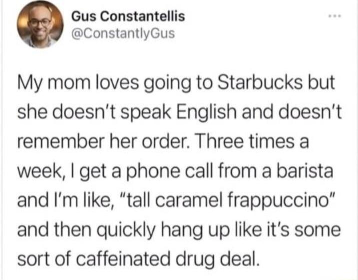 Gus Constantellis ConstantlyGus My mom loves going to Starbucks but she doesnt speak English and doesnt remember her order Three times a week get a phone call from a barista and Im like tall caramel frappuccino and then quickly hang up like its some sort of caffeinated drug deal