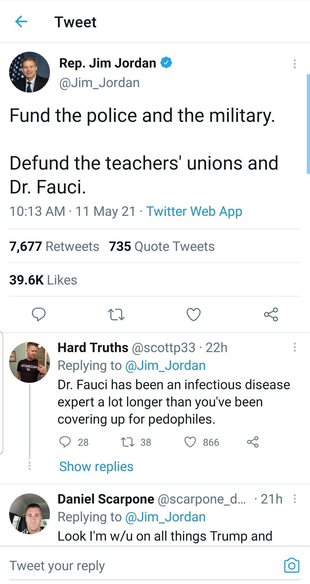 Tweet Rep Jim Jordan Jim_Jordan Fund the police and the military Defund the teachers unions and Dr Fauci 1013 AM 11 May 21 Twitter Web App 7677 Retweets 735 Quote Tweets 396K Likes n O o Hard Truths scottp33 22h Replying to Jim_Jordan Dr Fauci has been an infectious disease expert a lot longer than youve been covering up for pedophiles O 28 T 38 Q 866 o Show replies Daniel Scarpone scarpone_d 21h 