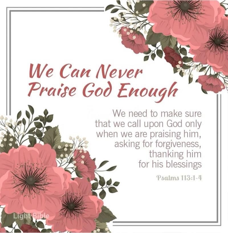 We Can Never Praise God Enough. We need to make sure that we call upon God only when we are praising him, asking for forgiveness, thanking him for his blessings. Psalms 113:1-4. Light Bible.