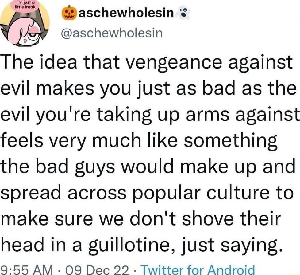 et s aschewholesin aschewholesin The idea that vengeance against evil makes you just as bad as the evil youre taking up arms against feels very much like something the bad guys would make up and spread across popular culture to make sure we dont shove their head in a guillotine just saying 955 AM 09 Dec 22 Twitter for Android