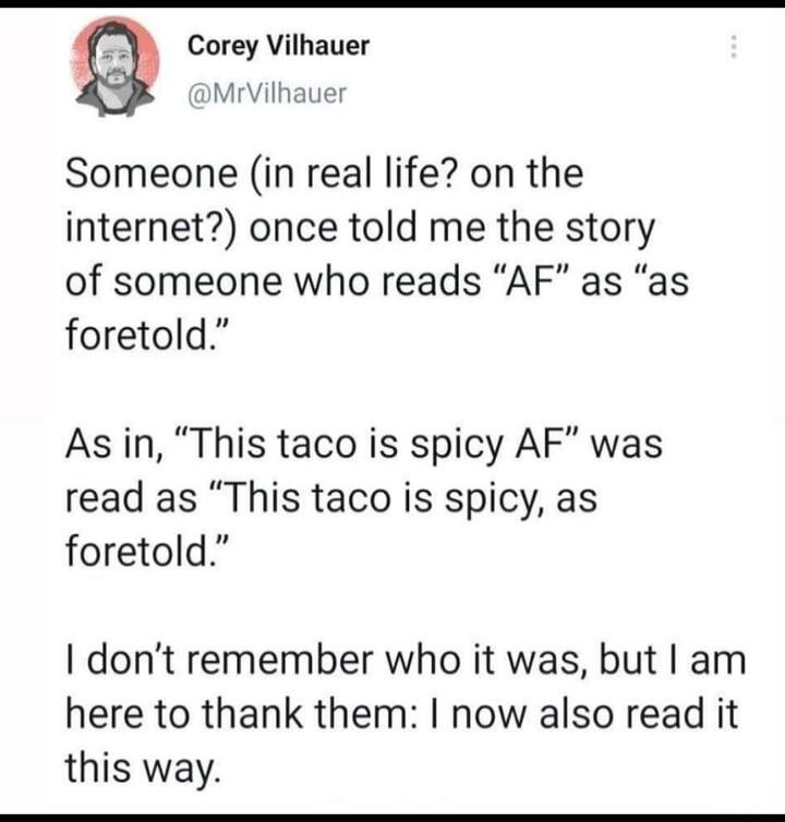 Corey Vilhauer DMrVilhauer Someone in real life on the internet once told me the story of someone who reads AF as as foretold As in This taco is spicy AF was read as This taco is spicy as foretold dont remember who it was but am here to thank them now also read it this way