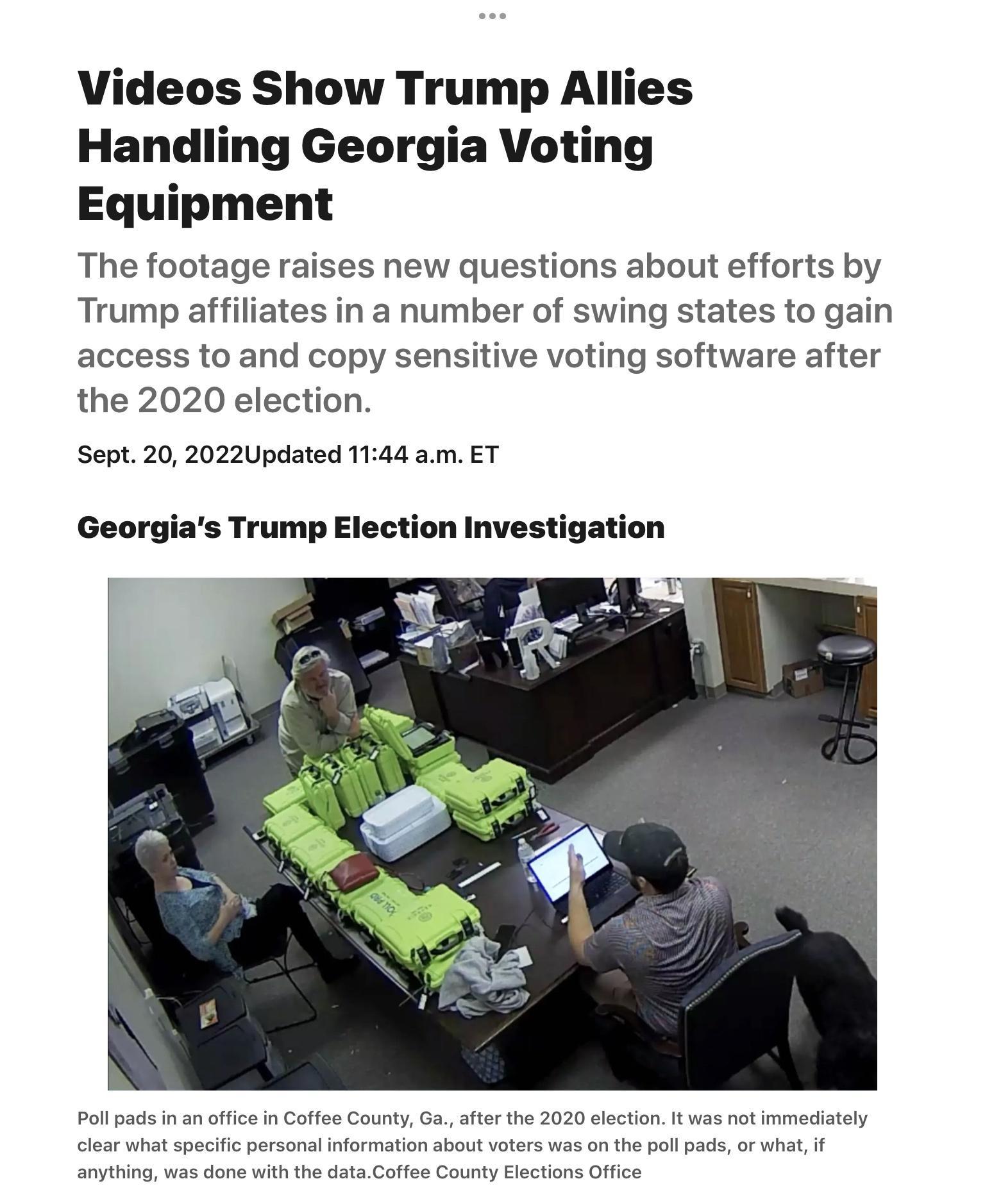 Videos Show Trump Allies Handling Georgia Voting Equipment The footage raises new questions about efforts by Trump affiliates in a number of swing states to gain access to and copy sensitive voting software after the 2020 election Sept 20 2022Updated 1144 am ET Trump Election Investigation