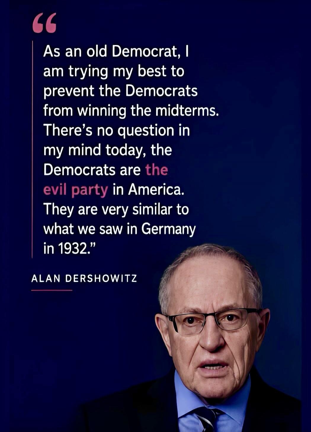 As an old Democrat, I am trying my best to prevent the Democrats from winning the midterms. There's no question in my mind today, the Democrats are the evil party in America. They are very similar to what we saw in Germany in 1932. ALAN DERSHOWITZ