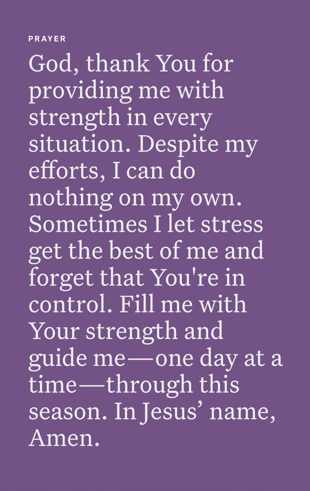 PRAYER God, thank You for providing me with strength in every situation. Despite my efforts, I can do nothing on my own. Sometimes I let stress get the best of me and forget that You're in control. Fill me with Your strength and guide me—one day at a time—through this season. In Jesus’ name, Amen.