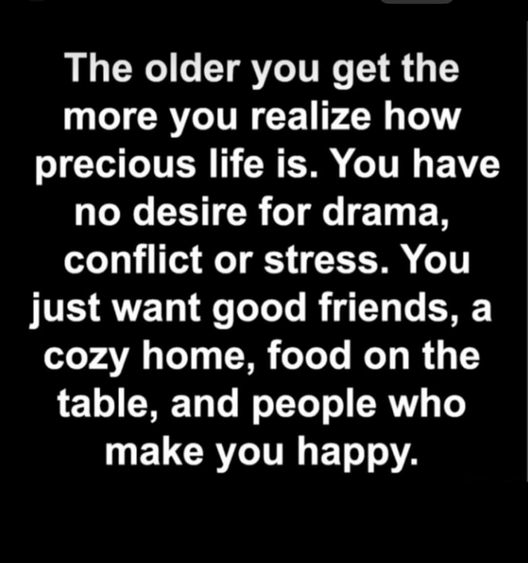 The older you get the more you realize how precious life is. You have no desire for drama, conflict or stress. You just want good friends, a cozy home, food on the table, and people who make you happy.
