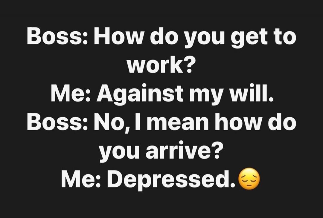 Boss: How do you get to work?
Me: Against my will.
Boss: No, I mean how do you arrive?
Me: Depressed. 😔