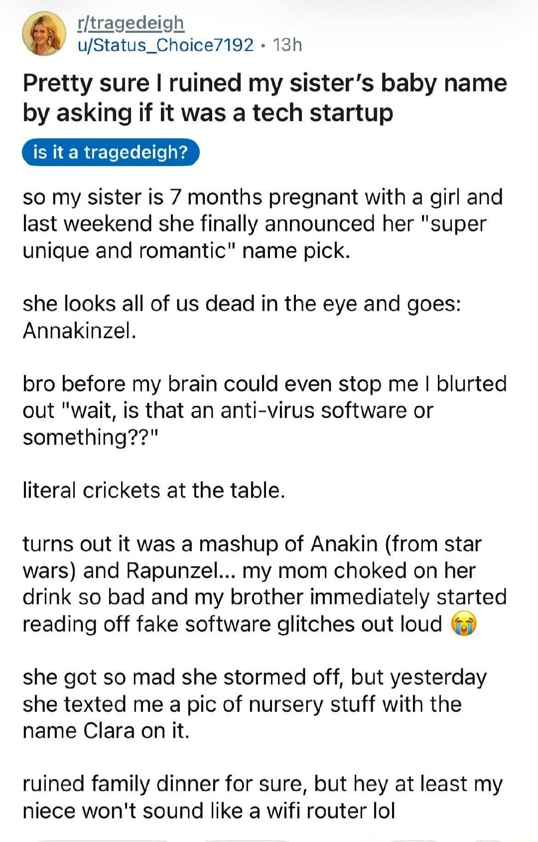 r/tragedeigh u/Status_Choice7192 • 13h Pretty sure I ruined my sister's baby name by asking if it was a tech startup is it a tragedeigh? So my sister is 7 months pregnant with a girl and last weekend she finally announced her 