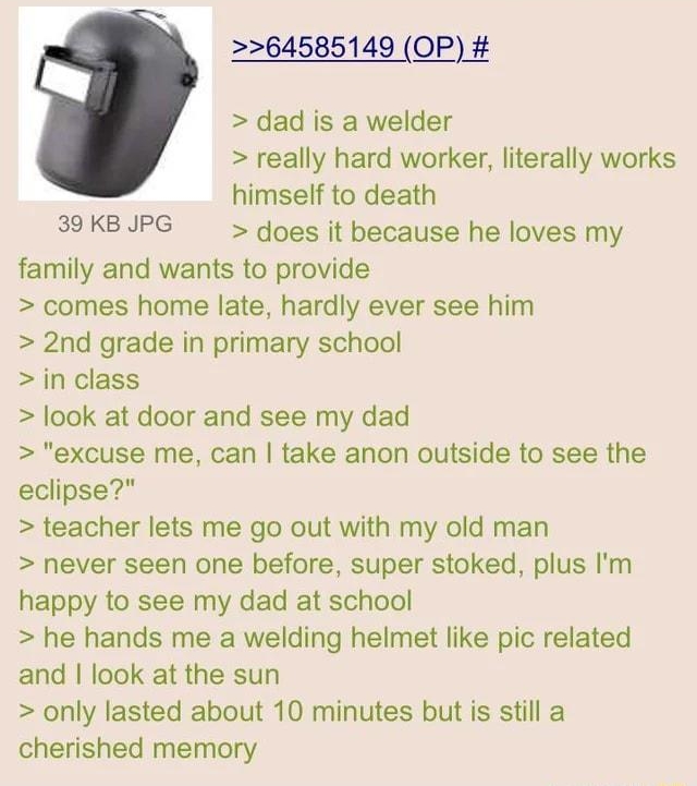 64585149 OP dad is a welder really hard worker literally works himself to death 39KBJPG does it because he loves my family and wants to provide comes home late hardly ever see him 2nd grade in primary school in class ook at door and see my dad excuse me can take anon outside to see the eclipse teacher lets me go out with my old man never seen one before super stoked plus Im happy to see my dad at 