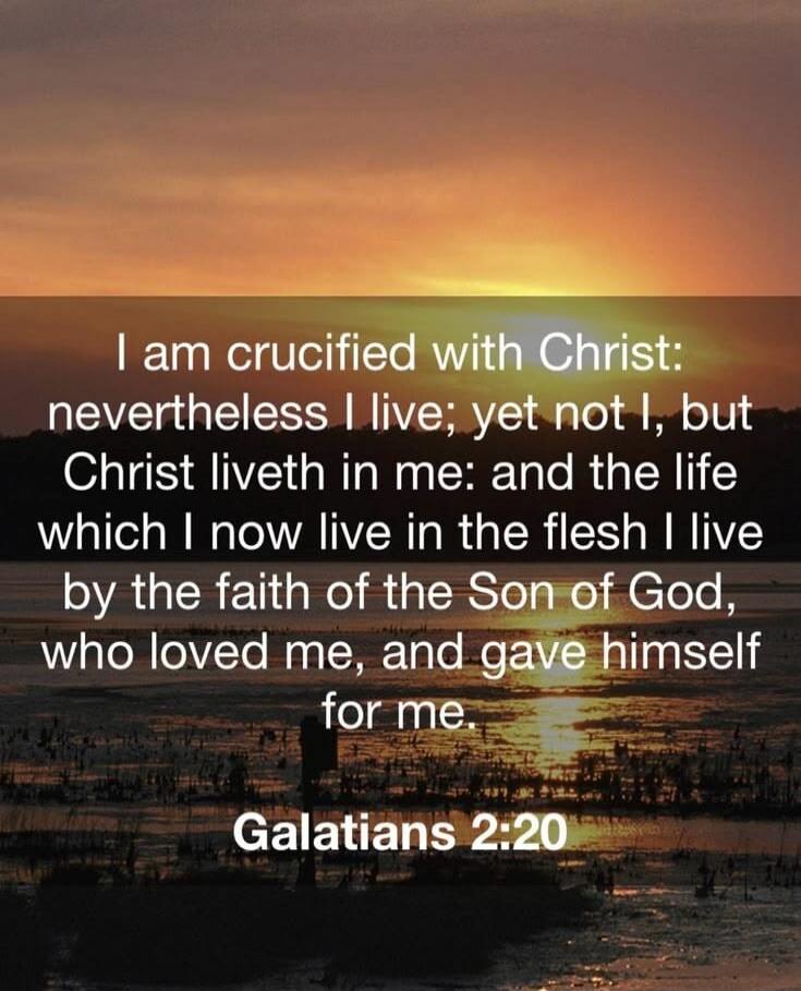 I am crucified with Christ: nevertheless I live; yet not I, but Christ liveth in me: and the life which I now live in the flesh I live by the faith of the Son of God, who loved me, and gave himself for me. Galatians 2:20