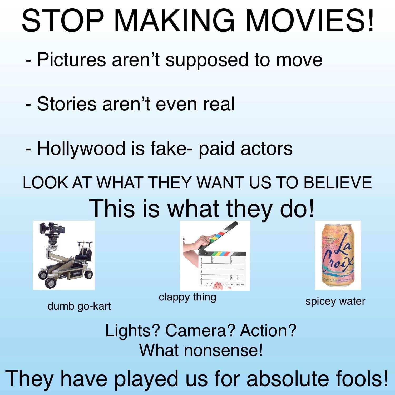STOP MAKING MOVIES Pictures arent supposed to move Stories arent even real Hollywood is fake paid actors LOOK AT WHAT THEY WANT US TO BELIEVE This is what they do e clappy thing Spicey water dumb go kart Lights Camera Action What nonsense They have played us for absolute fools
