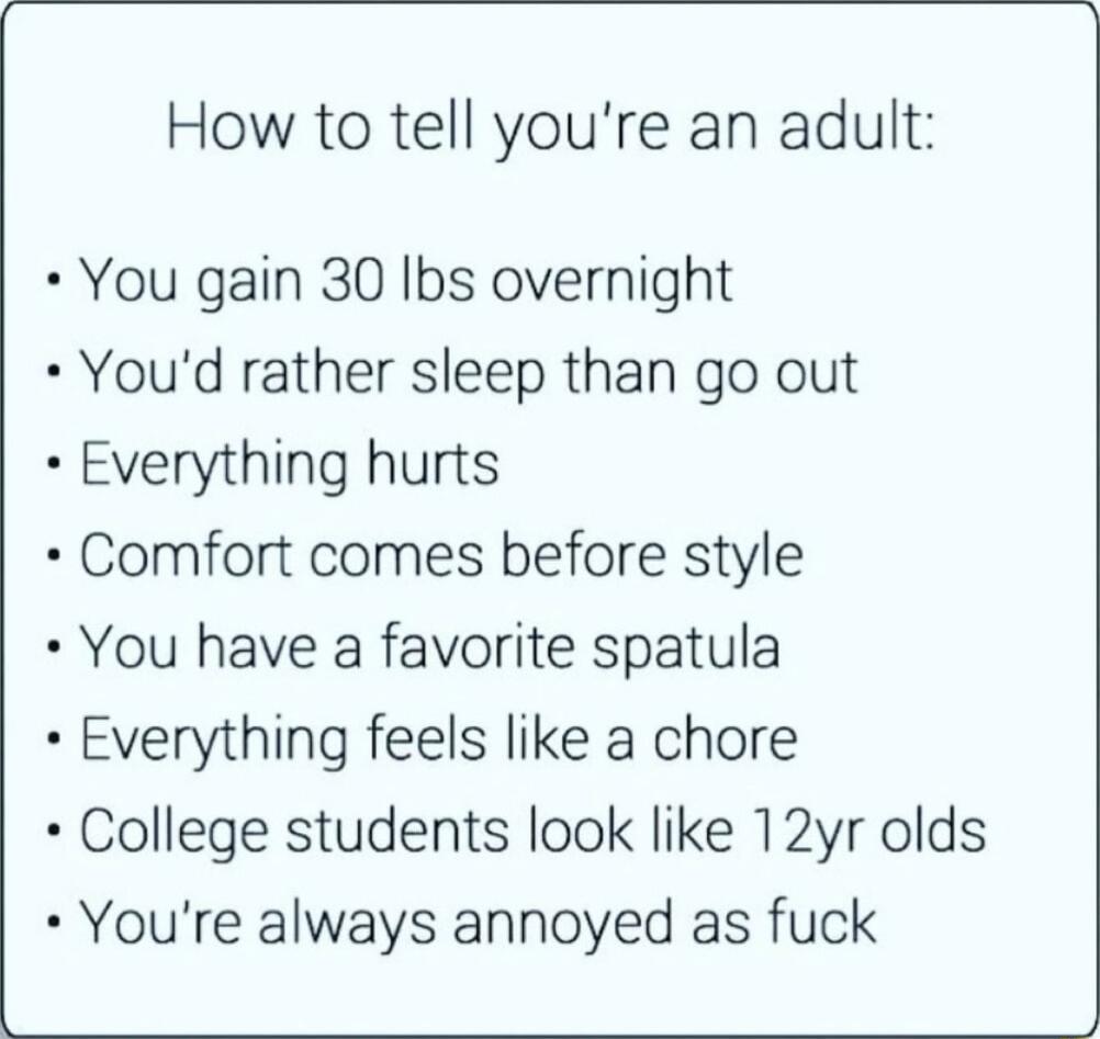 How to tell youre an adult You gain 30 Ibs overnight Youd rather sleep than go out Everything hurts Comfort comes before style You have a favorite spatula Everything feels like a chore College students look like 12yr olds Youre always annoyed as fuck