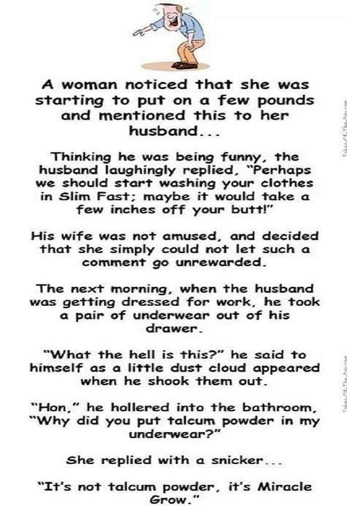 A woman noticed that she was starting to put on a few pounds and mentioned this to her husband Thinking he was being funny the husband laughingly replied Perhaps we should start washing your clothes in Slim Fast maybe it would take a few inches of f your butt His wife was not amused and decided that she simply could not let such a comment go unrewarded The next morning when the husband was getting