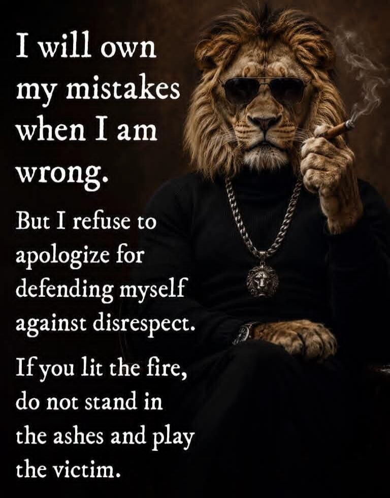 I will own my mistakes when I am wrong. But I refuse to apologize for defending myself against disrespect. If you lit the fire, do not stand in the ashes and play the victim.