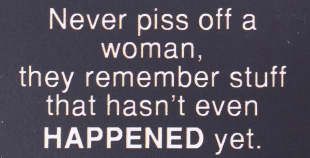 Never piss off a woman, they remember stuff that hasn't even HAPPENED yet.