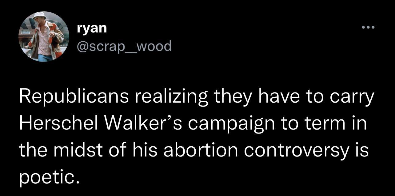 ryan scrap_wood Republicans realizing they have to carry Herschel Walkers campaign to term in the midst of his abortion controversy is poetic