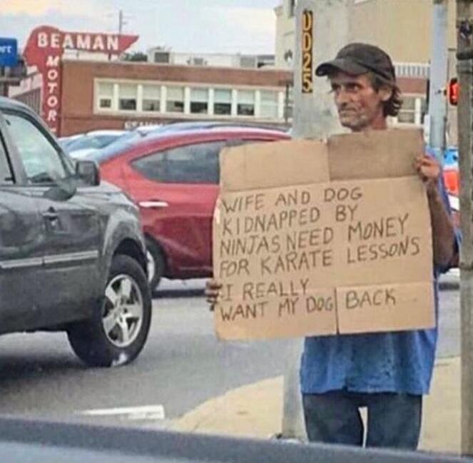 WIFE AND DOG KIDNAPPED BY NINJAS NEED MONEY FOR KARATE LESSONS I REALLY WANT MY DOG BACK. BEAMAN MOTOR.