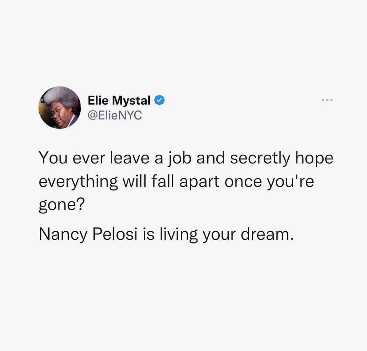 overheard washingtondc Washington D C Elie Mystal ElieNYC You ever leave a job and secretly hope everything will fall apart once youre gone Nancy Pelosi is living your dream