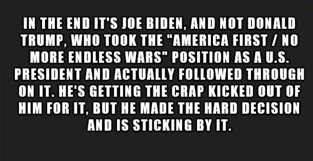 IN THE END ITS JOE BIDEN AND NOT DONALD TRUMP WHO TOOK THE AMERICA FIRST NO MORE ENDLESS WARS POSITION AS A US PRESIDENT AND ACTUALLY FOLLOWED THROUGH ON IT HES GETTING THE CRAP KICKED OUT OF HIM FOR IT BUT HE MADE THE HARD DECISION AND IS STICKING BY IT