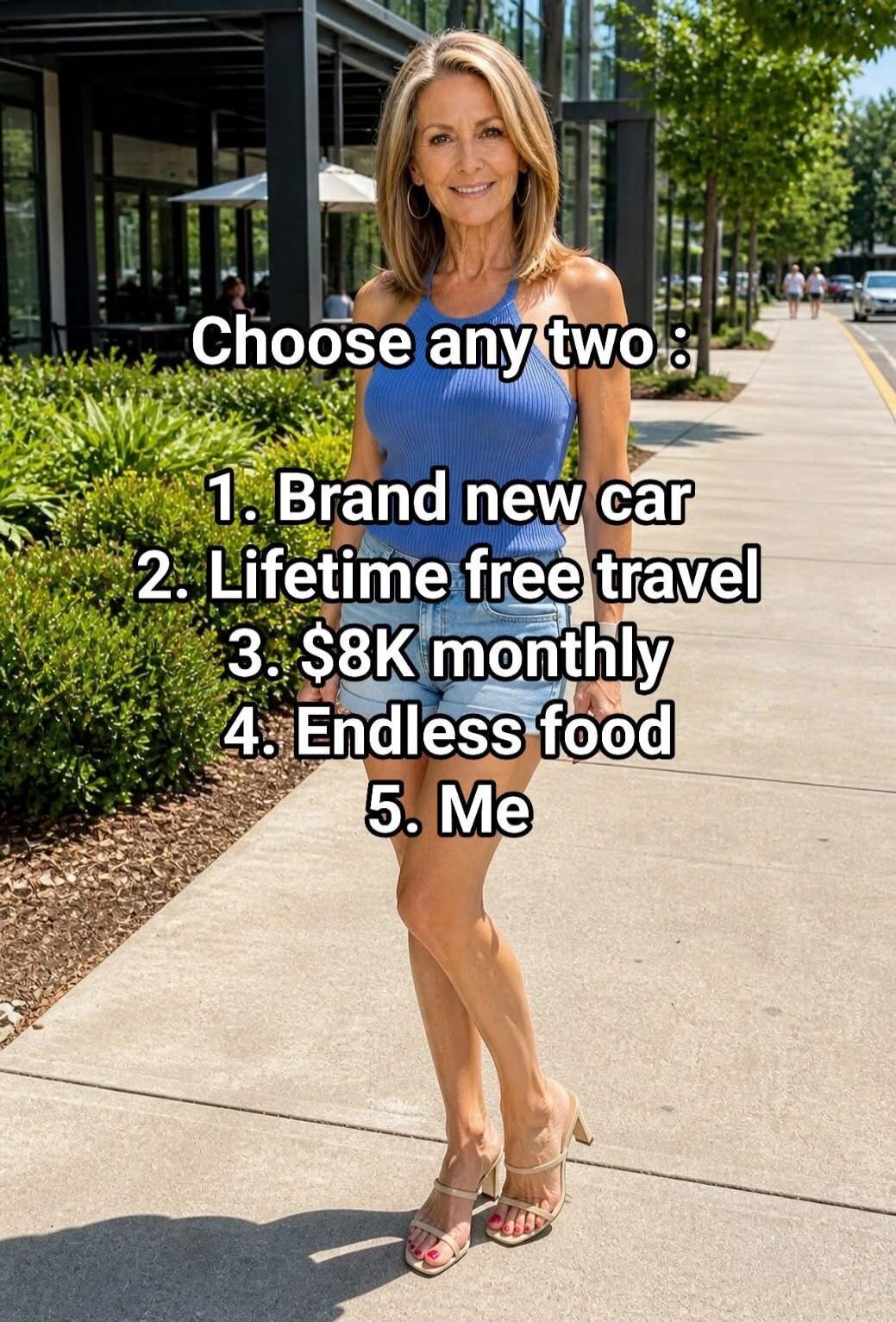 Choose any two: 1. Brand new car 2. Lifetime free travel 3. $8K monthly 4. Endless food 5. Me