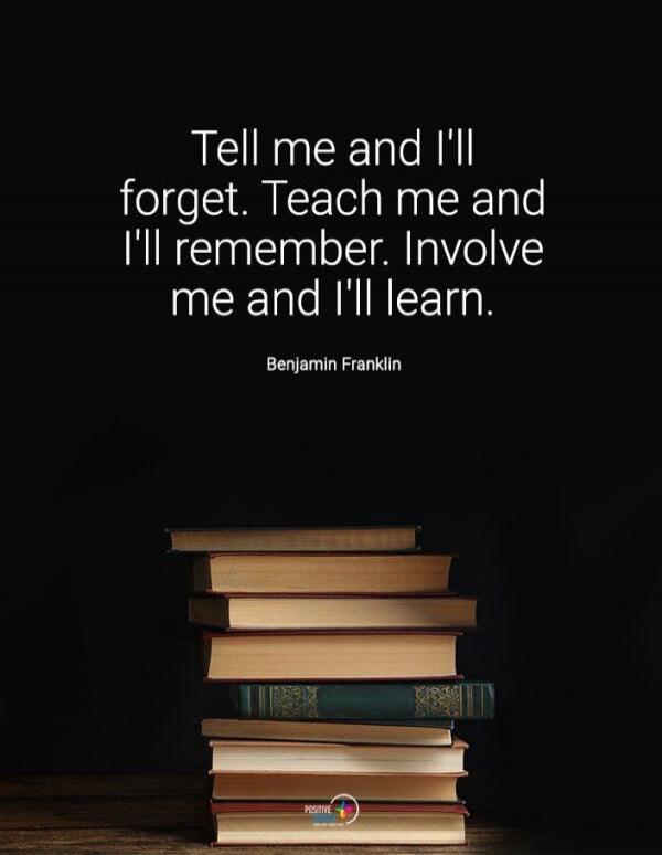 Tell me and I'll forget. Teach me and I'll remember. Involve me and I'll learn. Benjamin Franklin