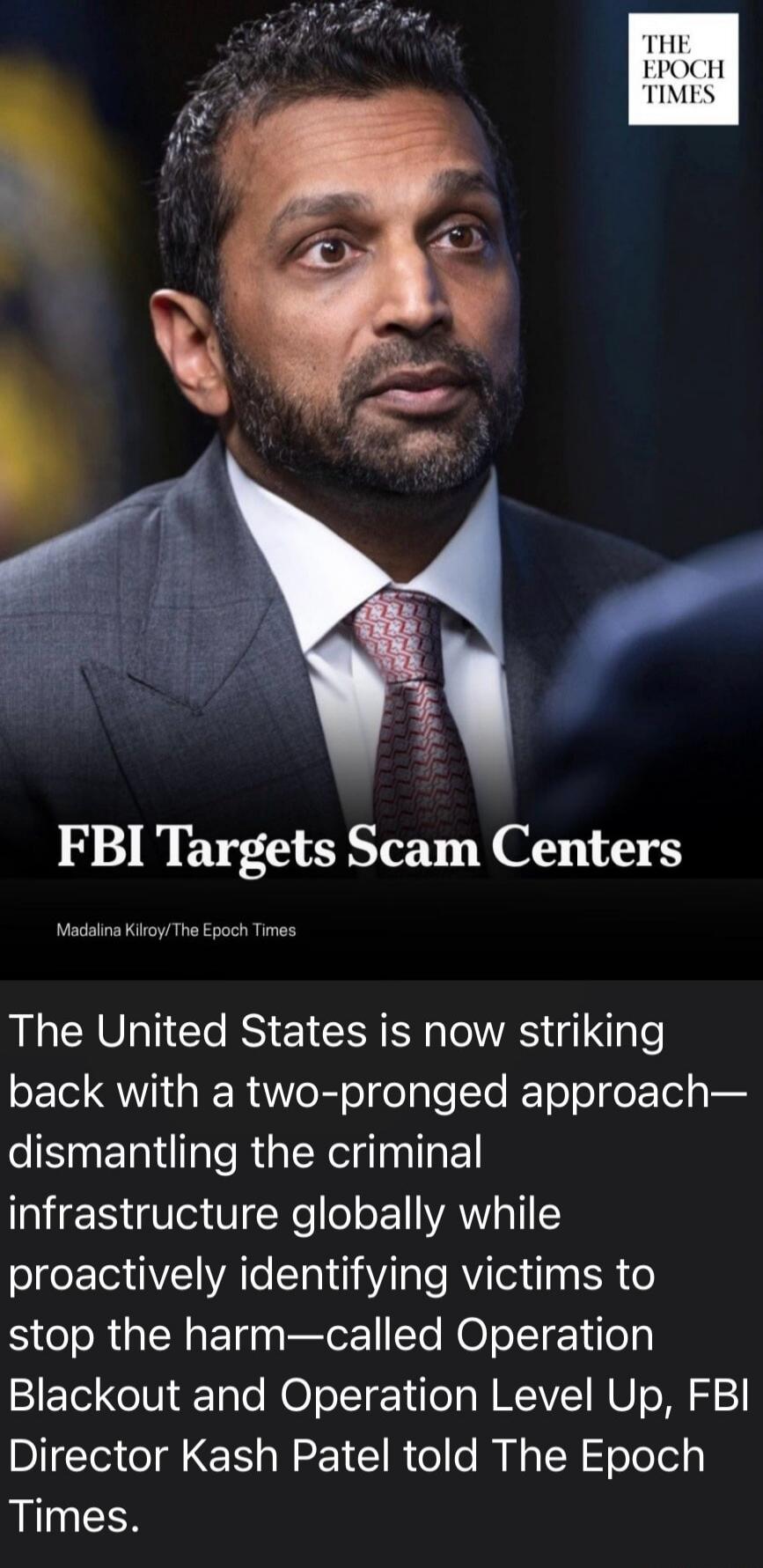 THE EPOCH TIMES FBI Targets Scam Centers Madalina Kilroy/The Epoch Times The United States is now striking back with a two-pronged approach—dismantling the criminal infrastructure globally while proactively identifying victims to stop the harm—called Operation Blackout and Operation Level Up, FBI Director Kash Patel told The Epoch Times.