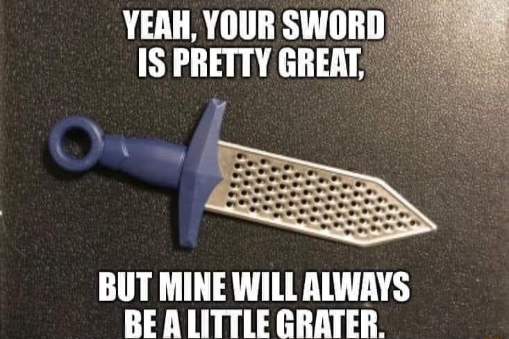 YERH YOUR SWOR IS PRETTY GREAT BUT MINE WILL ALWAYS BEALITTLE GRATER