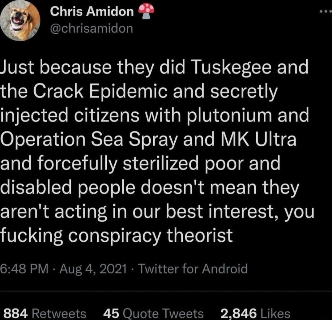 Chris Amidon 4 chrisamidon Just because they did Tuskegee and the Crack Epidemic and secretly injected citizens with plutonium and Operation Sea Spray and MK Ultra and forcefully sterilized poor and oEETo STe WoTTe ol Ne o s R Aoy ST R s 0 arent acting in our best interest you fucking conspiracy theorist 648 PM Aug 4 2021 Twitter for Android 884 Retweets 45 Quote Tweets 2846 Likes