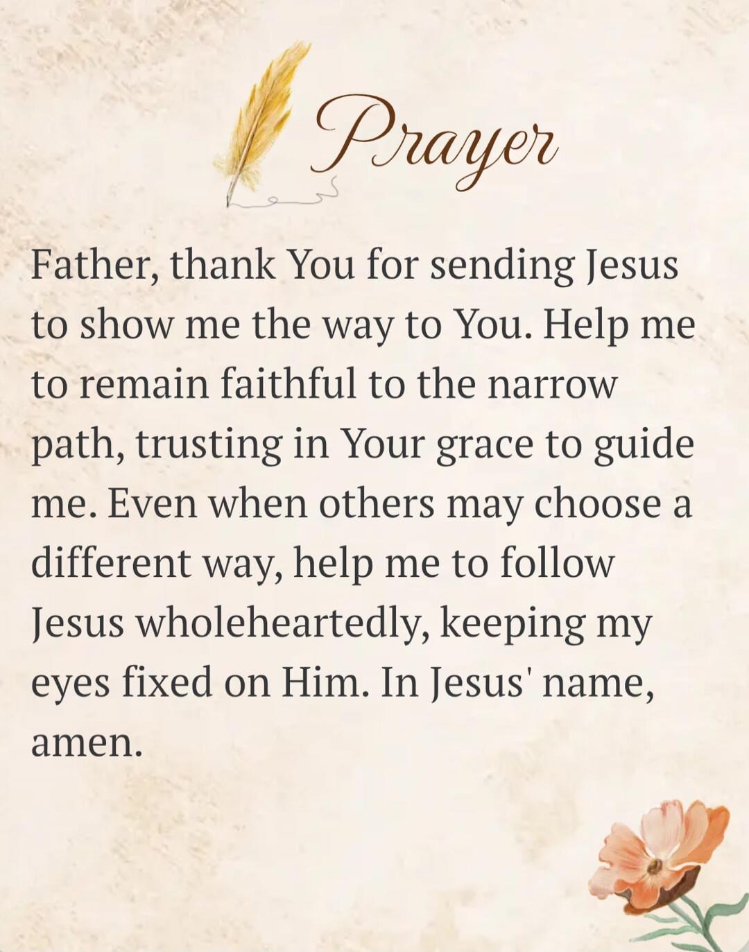 Prayer Father, thank You for sending Jesus to show me the way to You. Help me to remain faithful to the narrow path, trusting in Your grace to guide me. Even when others may choose a different way, help me to follow Jesus wholeheartedly, keeping my eyes fixed on Him. In Jesus' name, amen.