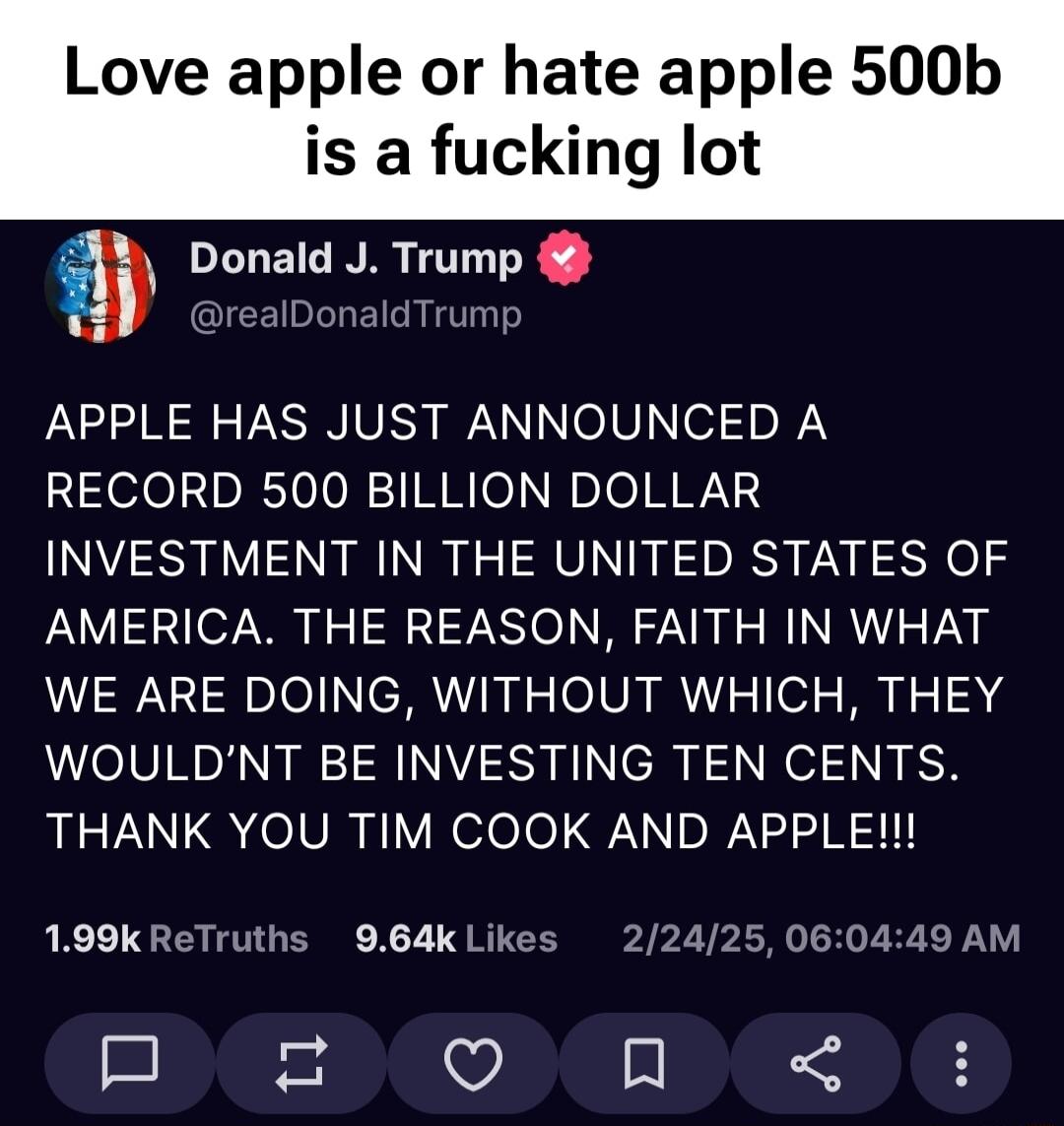Love apple or hate apple 500b is a fucking lot Donald J Trump alDonald Trumg APPLE HAS JUST ANNOUNCED A RECORD 500 BILLION DOLLAR INVESTMENT IN THE UNITED STATES OF AMERICA THE REASON FAITH IN WHAT WE ARE DOING WITHOUT WHICH THEY WOULDNT BE INVESTING TEN CENTS UYL elVR i Velolo NI DRV R 199kReTruths 964kLikes 22425060449 AM EPEEPEOPEEIRTD