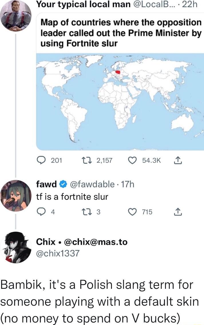 Your typical local man LocalB 22h Map of countries where the opposition leader called out the Prime Minister by using Fortnite slur Q 201 0 2057 Q 543k A fawd fawdable 17h tf is a fortnite slur Q4 e 2 Q 715 Fe 9 Chix chixmasto chix1337 Bambik its a Polish slang term for someone playing with a default skin no money to spend on V bucks
