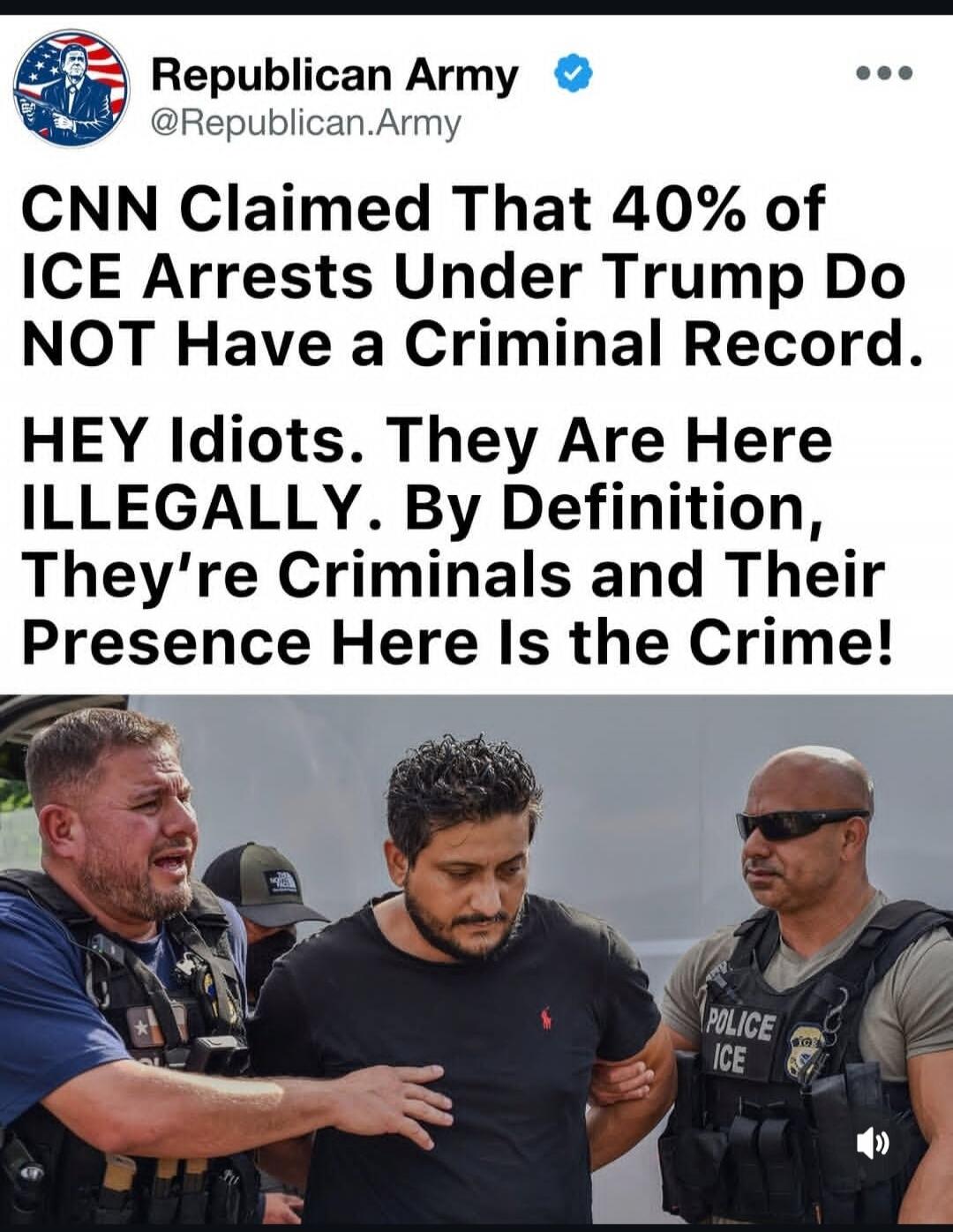 Republican Army @Republican.Army CNN Claimed That 40% of ICE Arrests Under Trump Do NOT Have a Criminal Record. HEY Idiots. They Are Here ILLEGALLY. By Definition, They're Criminals and Their Presence Here Is the Crime! The image shows two ICE officers arresting a man.